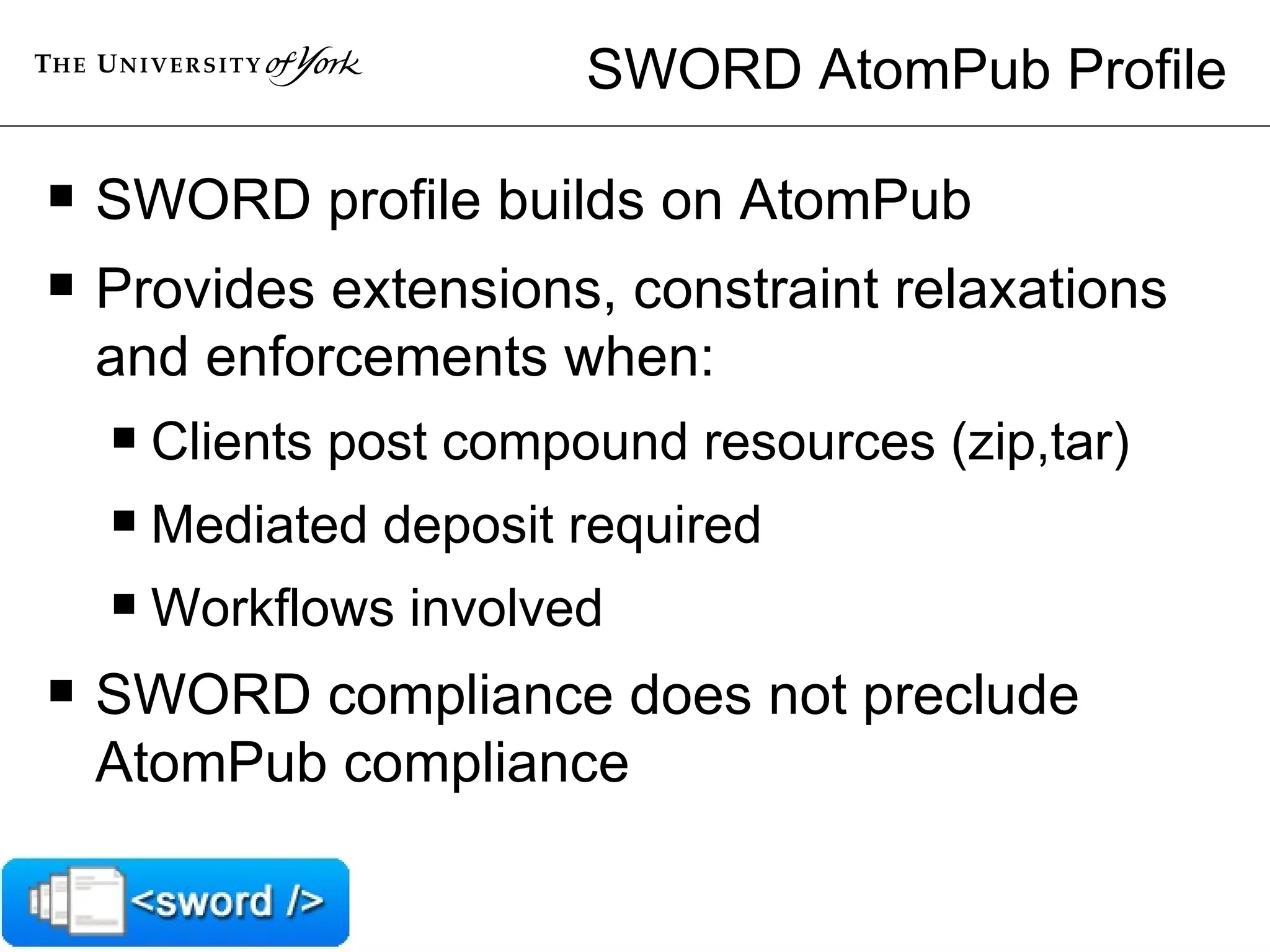 SWORD AtomPub Profile SWORD profile builds on AtomPub Provides extensions, constraint relaxations and enforcements when: Clients post compound resources (zip,tar) Mediated deposit required Workflows involved SWORD compliance does not preclude AtomPub compliance 