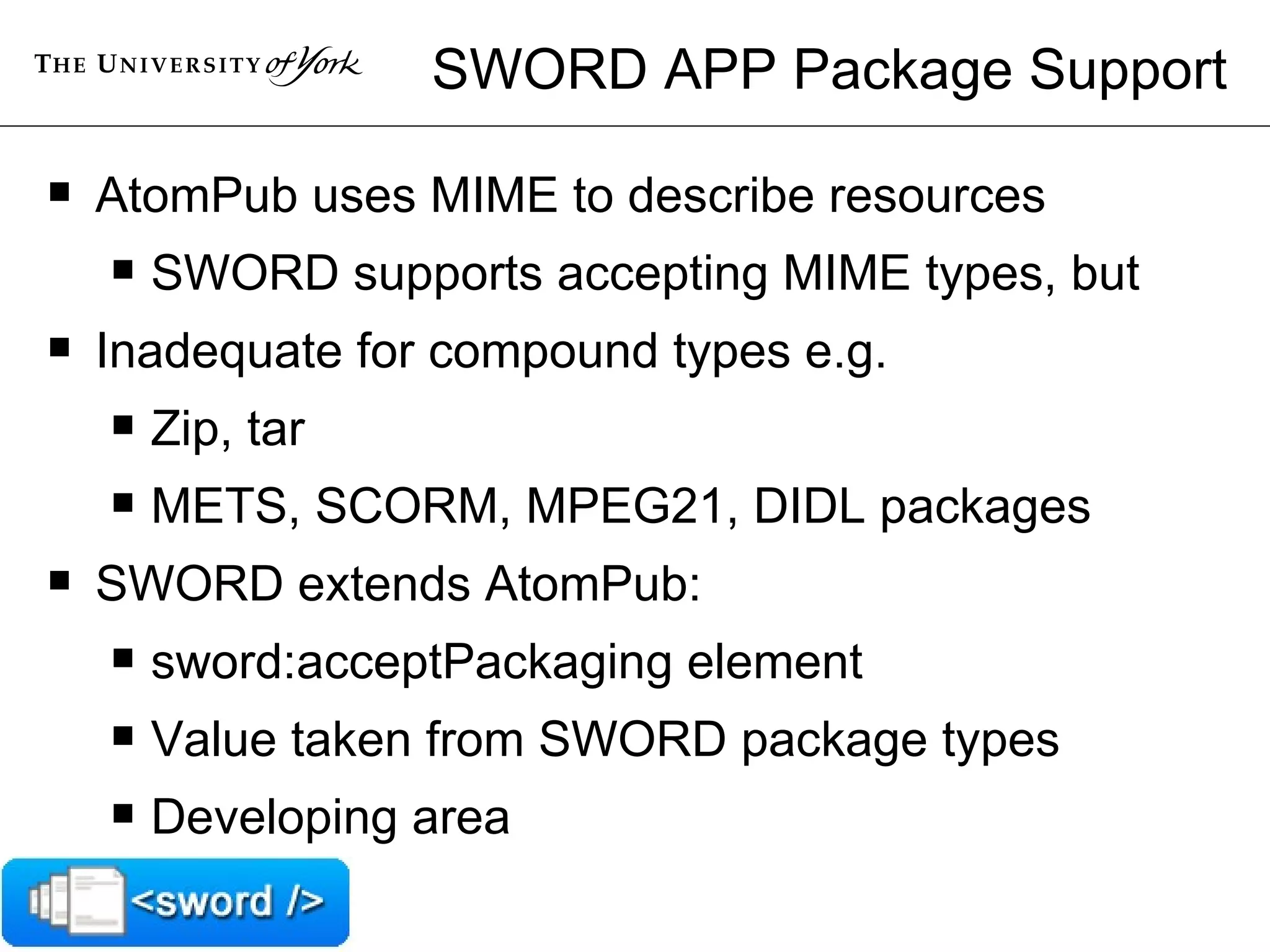 SWORD APP Package Support AtomPub uses MIME to describe resources SWORD supports accepting MIME types, but Inadequate for compound types e.g. Zip, tar METS, SCORM, MPEG21, DIDL packages SWORD extends AtomPub: sword:acceptPackaging element Value taken from SWORD package types Developing area 