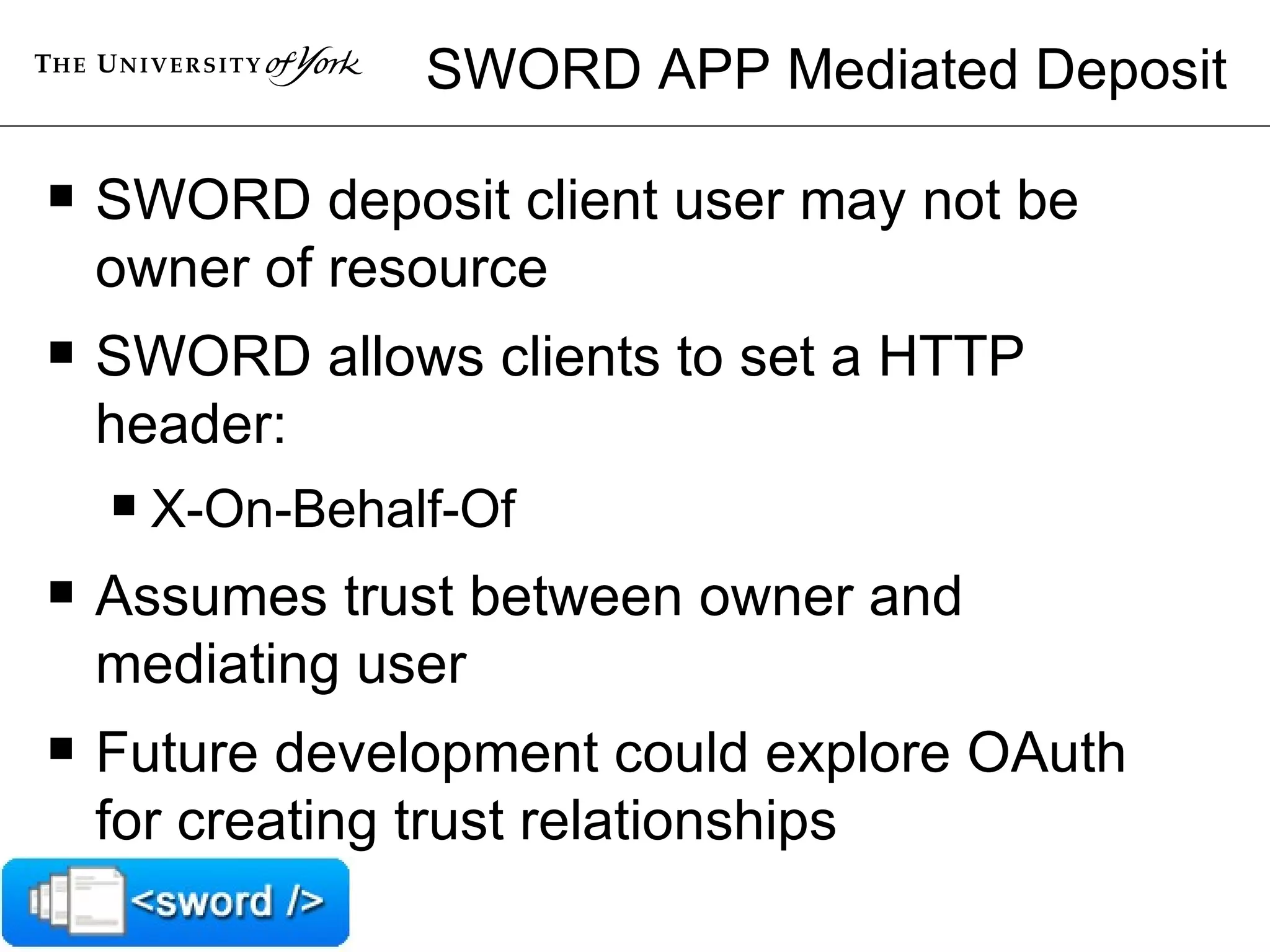 SWORD APP Mediated Deposit SWORD deposit client user may not be owner of resource SWORD allows clients to set a HTTP header: X-On-Behalf-Of Assumes trust between owner and mediating user Future development could explore OAuth for creating trust relationships 