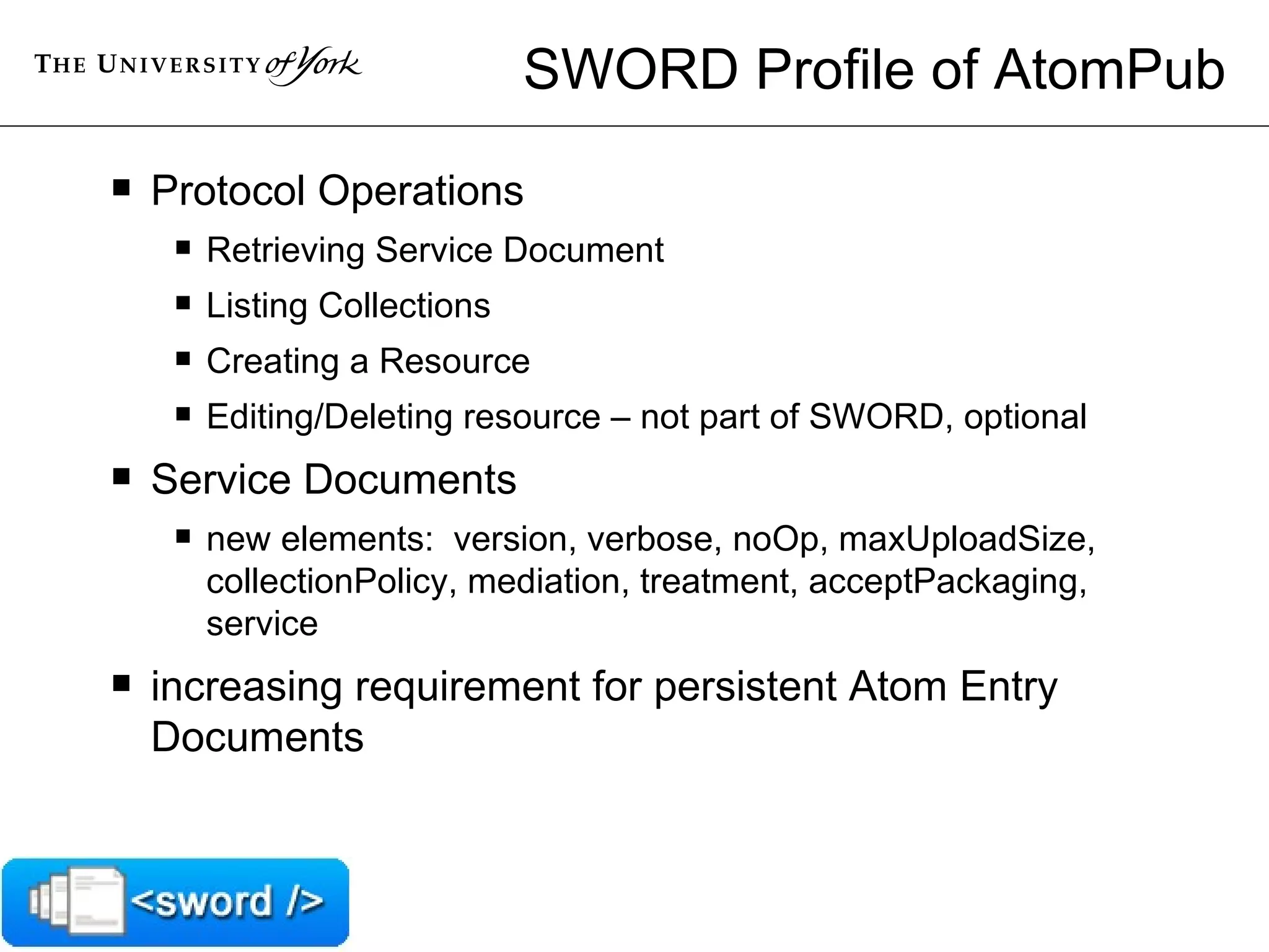 SWORD Profile of AtomPub Protocol Operations Retrieving Service Document Listing Collections Creating a Resource Editing/Deleting resource – not part of SWORD, optional Service Documents new elements:  version, verbose, noOp, maxUploadSize, collectionPolicy, mediation, treatment, acceptPackaging, service increasing requirement for persistent Atom Entry Documents 