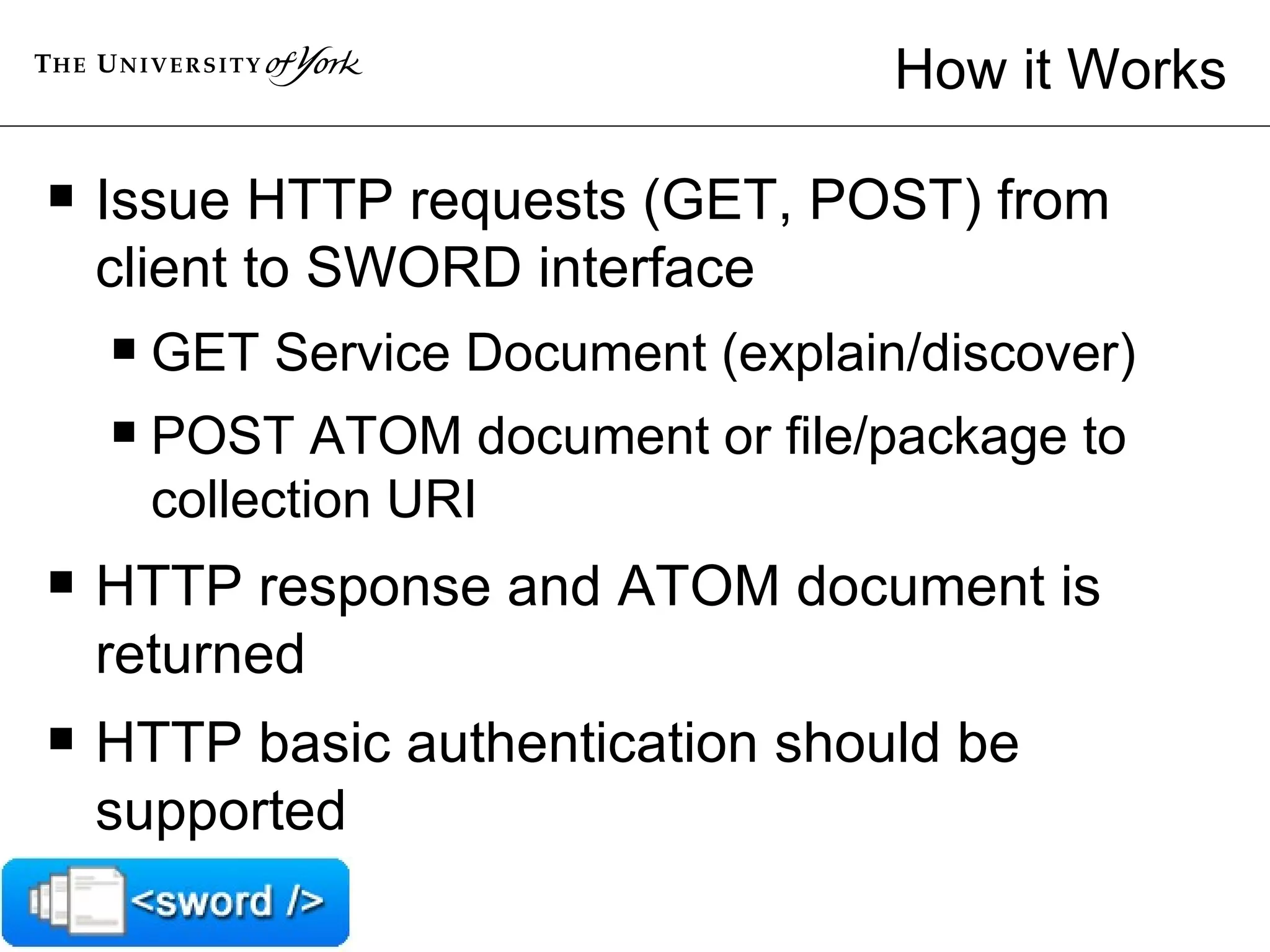How it Works Issue HTTP requests (GET, POST) from client to SWORD interface GET Service Document (explain/discover) POST ATOM document or file/package to collection URI  HTTP response and ATOM document is returned  HTTP basic authentication should be supported  