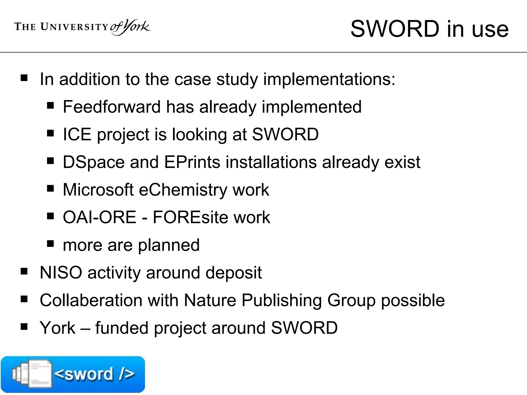 SWORD in use In addition to the case study implementations:  Feedforward has already implemented  ICE project is looking at SWORD  DSpace and EPrints installations already exist  Microsoft eChemistry work  OAI-ORE - FOREsite work  more are planned  NISO activity around deposit Collaberation with Nature Publishing Group possible York – funded project around SWORD 