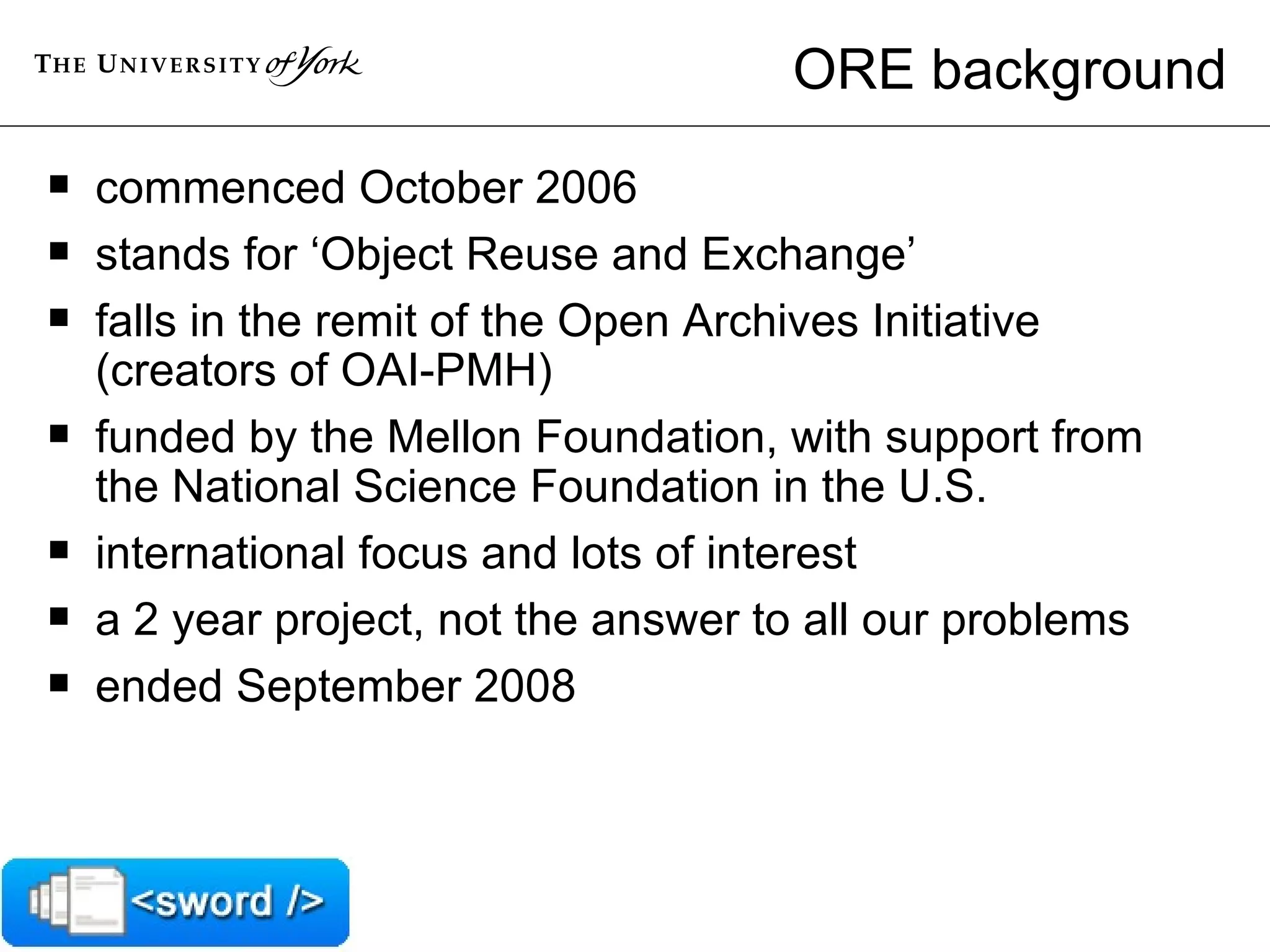 ORE background commenced October 2006 stands for ‘Object Reuse and Exchange’ falls in the remit of the Open Archives Initiative (creators of OAI-PMH) funded by the Mellon Foundation, with support from the National Science Foundation in the U.S. international focus and lots of interest a 2 year project, not the answer to all our problems ended September 2008 