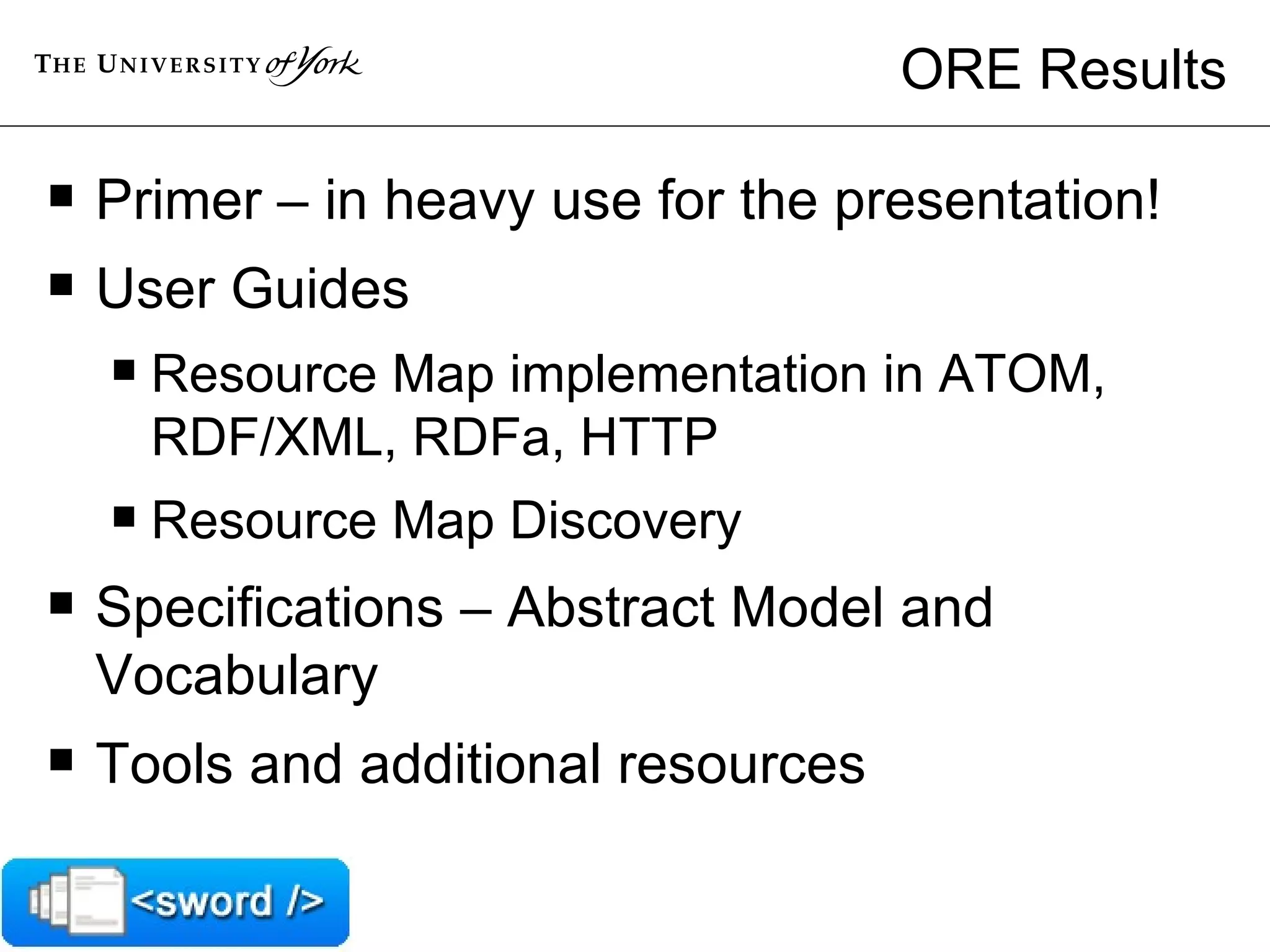 ORE Results Primer – in heavy use for the presentation! User Guides Resource Map implementation in ATOM, RDF/XML, RDFa, HTTP Resource Map Discovery Specifications – Abstract Model and Vocabulary Tools and additional resources 