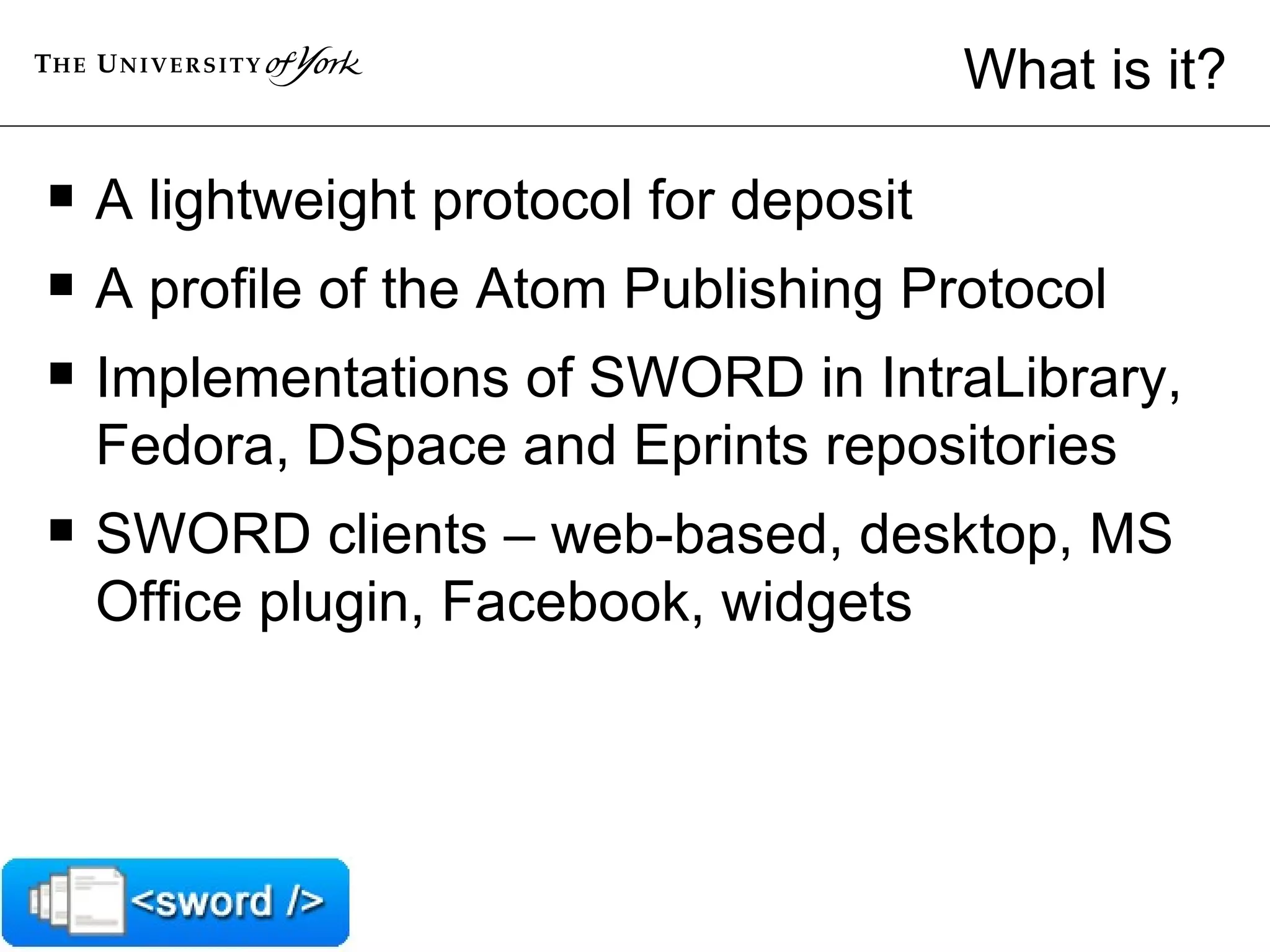 What is it? A lightweight protocol for deposit A proﬁle of the Atom Publishing Protocol Implementations of SWORD in IntraLibrary, Fedora, DSpace and Eprints repositories SWORD clients – web-based, desktop, MS Office plugin, Facebook, widgets 