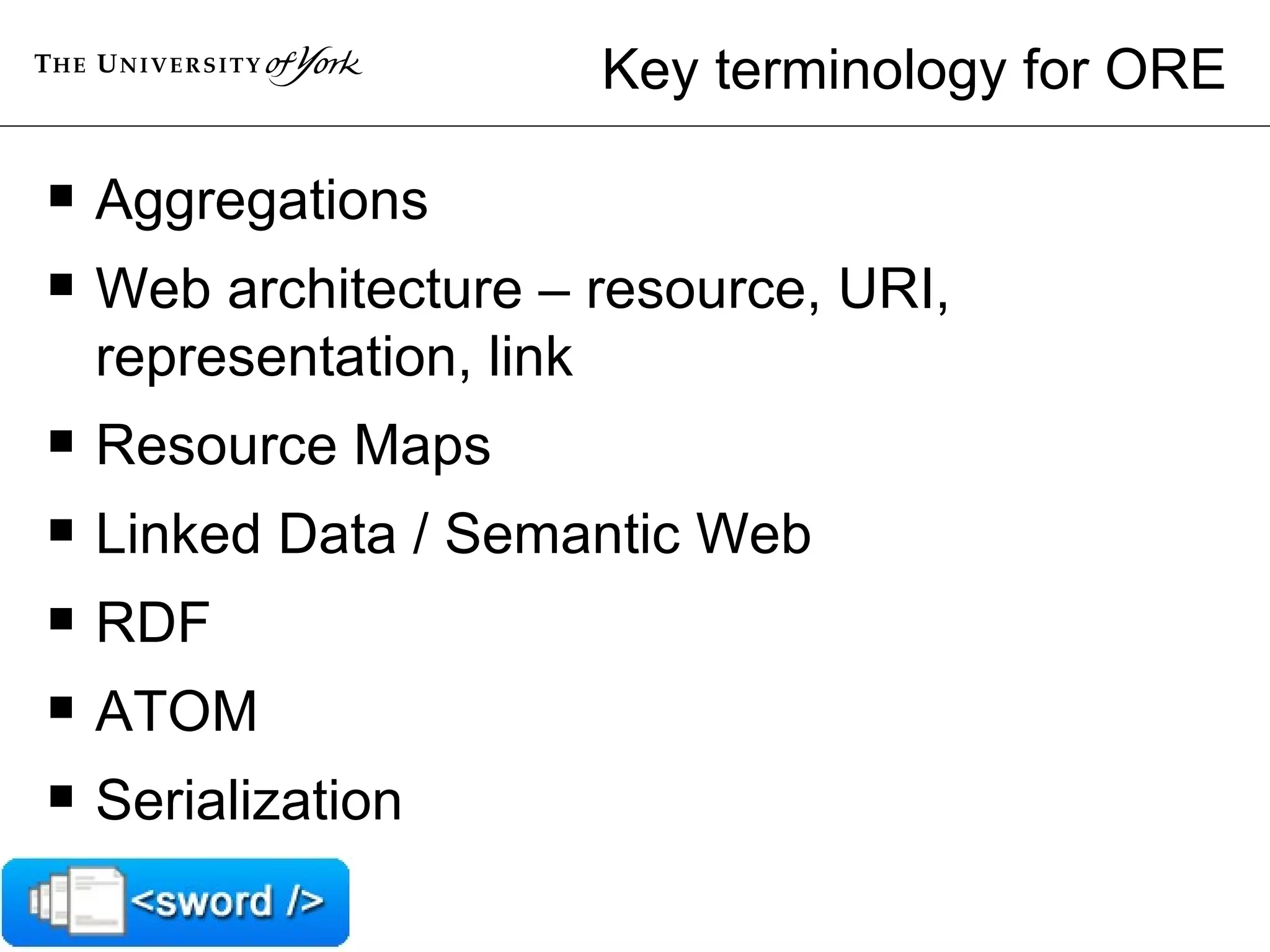 Key terminology for ORE Aggregations Web architecture – resource, URI, representation, link Resource Maps Linked Data / Semantic Web RDF ATOM Serialization 