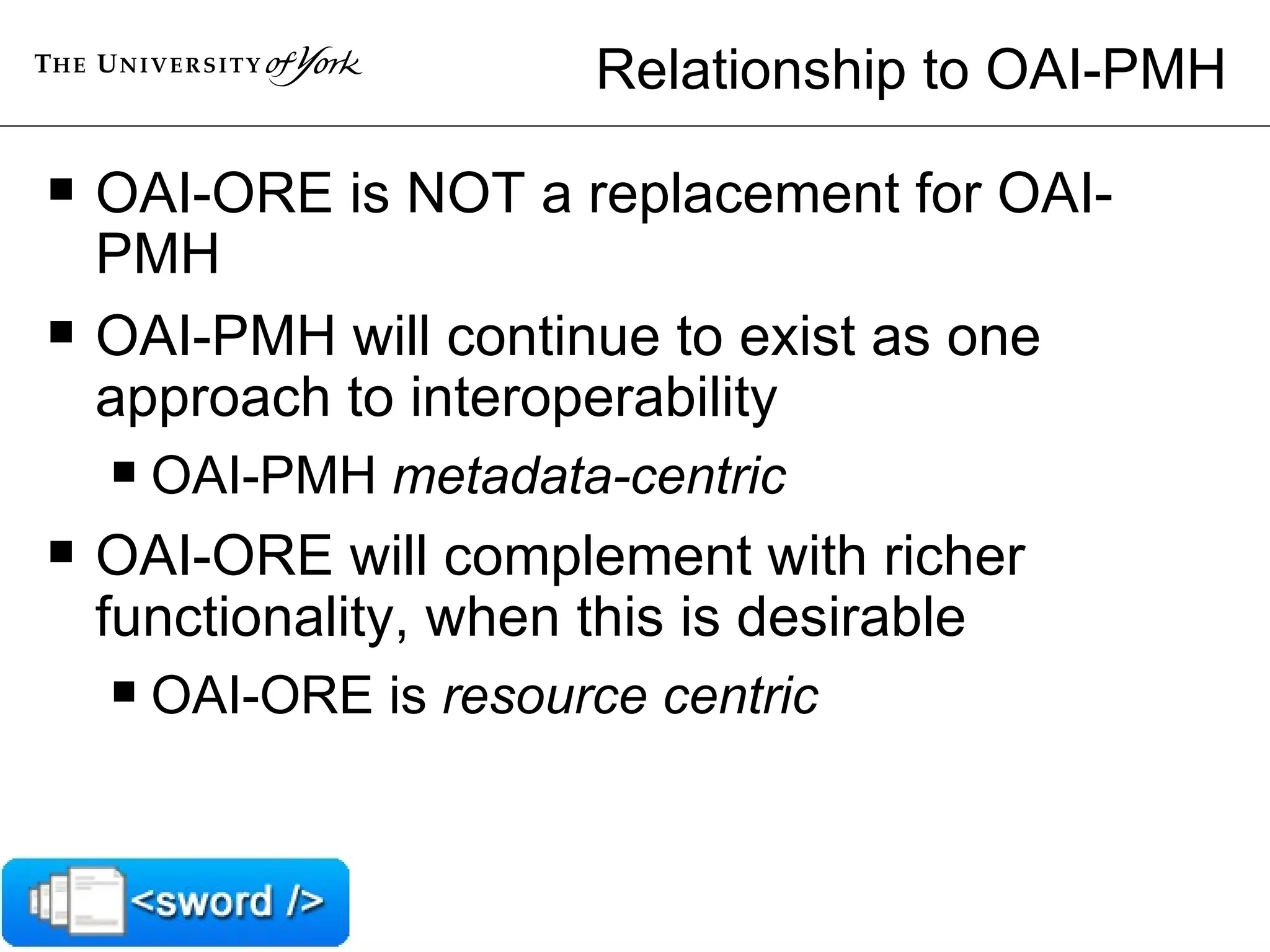 Relationship to OAI-PMH OAI-ORE is NOT a replacement for OAI-PMH OAI-PMH will continue to exist as one approach to interoperability OAI-PMH  metadata-centric OAI-ORE will complement with richer functionality, when this is desirable  OAI-ORE is  resource centric 