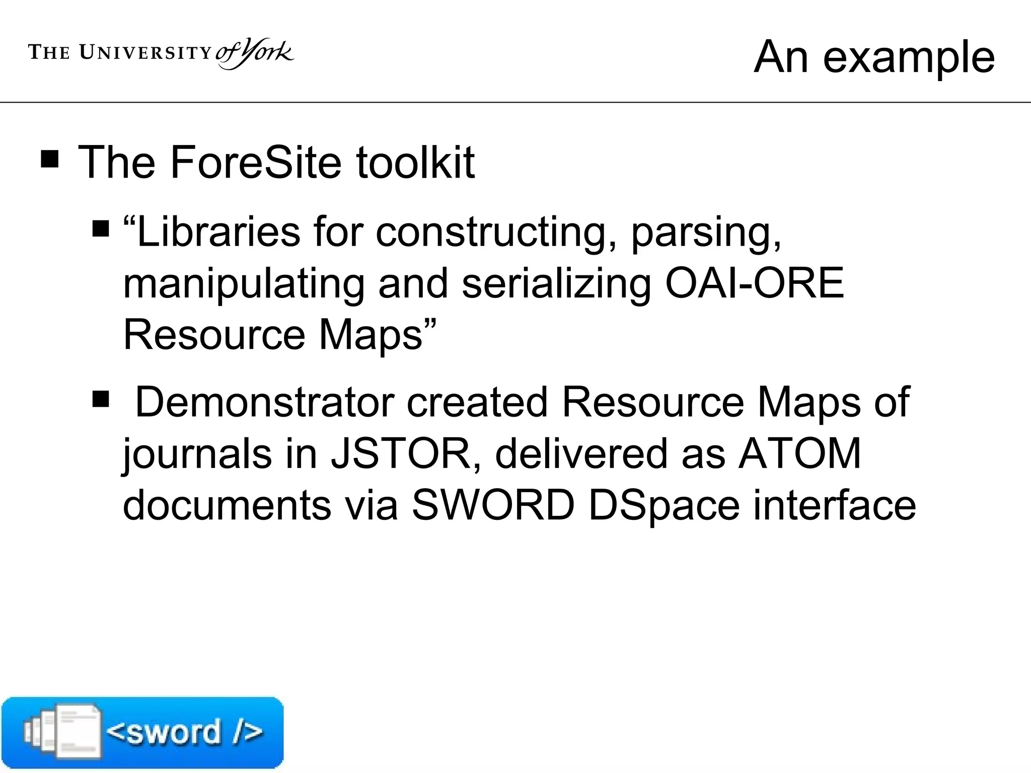 An example The ForeSite toolkit “ Libraries for constructing, parsing, manipulating and serializing OAI-ORE Resource Maps” Demonstrator created Resource Maps of journals in JSTOR, delivered as ATOM documents via SWORD DSpace interface 