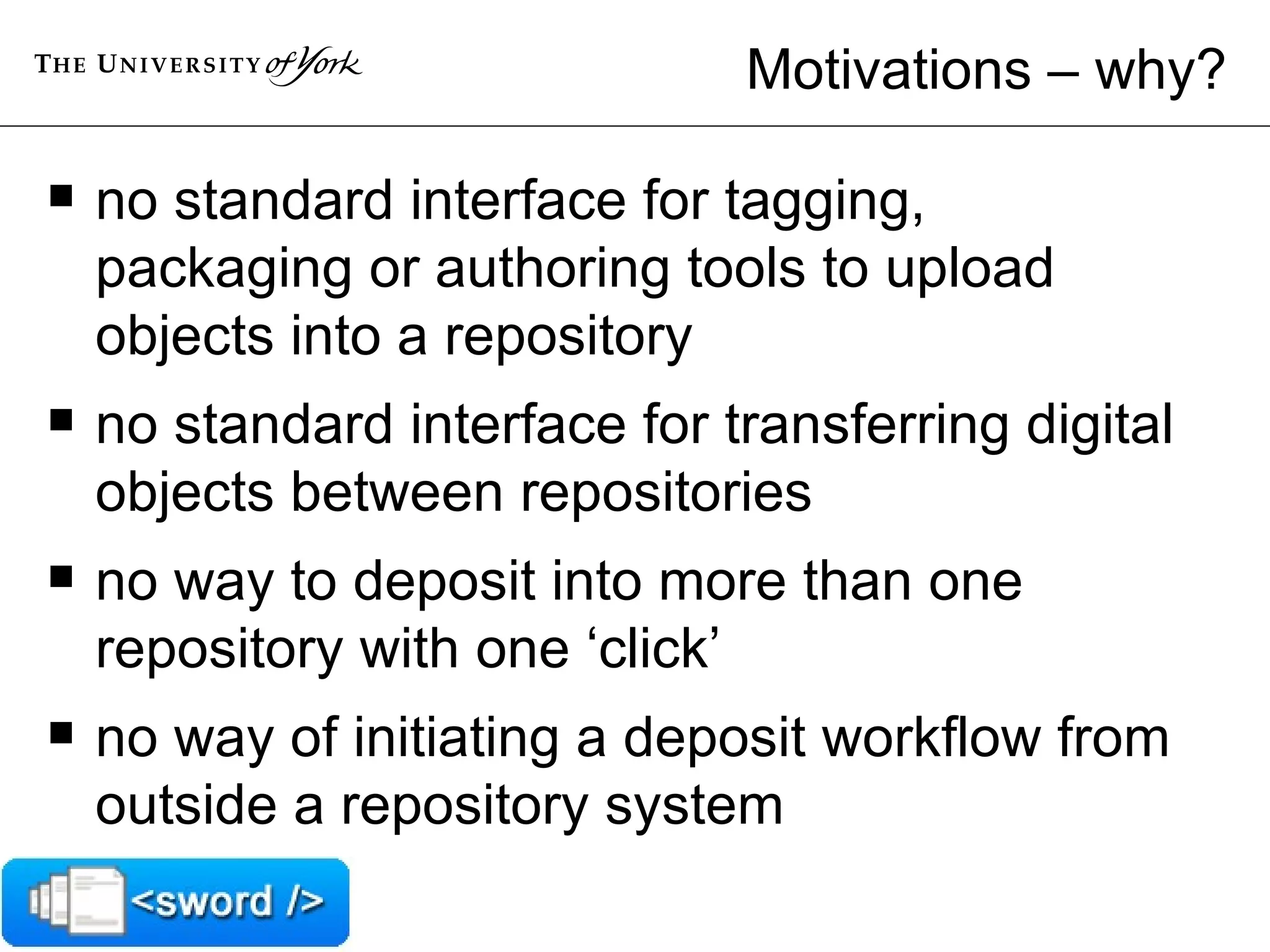 Motivations – why? no standard interface for tagging, packaging or authoring tools to upload objects into a repository no standard interface for transferring digital objects between repositories no way to deposit into more than one repository with one ‘click’ no way of initiating a deposit workflow from outside a repository system 
