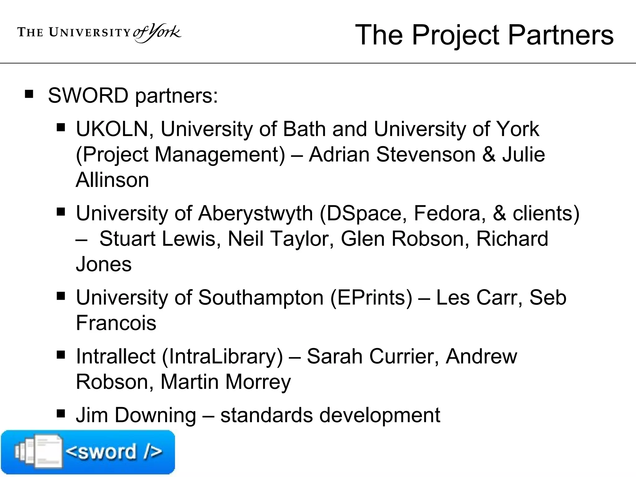 The Project Partners SWORD partners: UKOLN, University of Bath and University of York (Project Management) – Adrian Stevenson & Julie Allinson University of Aberystwyth (DSpace, Fedora, & clients) –  Stuart Lewis, Neil Taylor, Glen Robson, Richard Jones University of Southampton (EPrints) – Les Carr, Seb Francois Intrallect (IntraLibrary) – Sarah Currier, Andrew Robson, Martin Morrey Jim Downing – standards development 