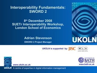 UKOLN is supported  by: Interoperability Fundamentals: SWORD 2 8 th  December 2008 SUETr Interoperability Workshop, London School of Economics Adrian Stevenson SWORD 2 Project Manager 