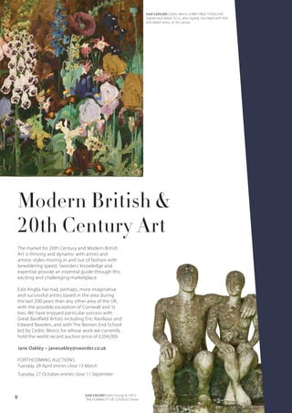 Modern British &
20th Century Art
The market for 20th Century and Modern British
Art is thriving and dynamic with artists and
artistic styles moving in and out of fashion with
bewildering speed. Sworders’ knowledge and
expertise provide an essential guide through this
exciting and challenging marketplace.
East Anglia has had, perhaps, more imaginative
and successful artists based in the area during
the last 200 years than any other area of the UK,
with the possible exception of Cornwall and St
Ives. We have enjoyed particular success with
Great Bardfield Artists including Eric Ravilious and
Edward Bawden, and with The Benton End School
led by Cedric Morris for whose work we currently
hold the world record auction price of £204,000.
Jane Oakley – janeoakley@sworder.co.uk
FORTHCOMING AUCTIONS
Tuesday 28 April entries close 13 March
Tuesday 27 October entries close 11 September
Sold £50,000 Emily Young (b.1951)
‘THE FORMALITY OF COUPLES’ Stone
Sold £204,000 Cedric Morris (1889-1982) 'FOXGLOVE'
Signed and dated '32 l.l., also signed, inscribed with title
and dated verso, oil on canvas
10
 