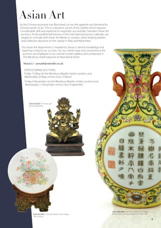 Asian Art
As the Chinese economy has flourished, so has the appetite and demand for
Chinese works of art. This is a dynamic sector of the market which requires
considerable skill and expertise to negotiate successfully. Sworders’ Asian Art
auctions, firmly established fixtures in the international auction calendar, are
staged to coincide with Asian Art Weeks in London, when leading dealers
and collectors descend on the capital in May and November.
Our Asian Art department is headed by Yexue Li whose knowledge and
expertise is key to our success. For our clients’ ease and convenience the
auctions are displayed in our central London gallery and conducted in
The Westbury Hotel adjacent to New Bond Street.
Yexue Li – yexueli@sworder.co.uk
FORTHCOMING AUCTIONS
Friday 15 May (at the Westbury Mayfair Hotel, London) and
Wednesday 20 May entries close 27 March
Friday 6 November (at the Westbury Mayfair Hotel, London) and
Wednesday 11 November entries close 4 September
Sold £92,000 A Chinese famille rose charger,
19th century
Sold £485,000 A Chinese imperial inscribed
famille rose wall vase, Qianlong (1736-1795)
Sold £39,500 A Chinese gilt
bronze Mahakala
11
 