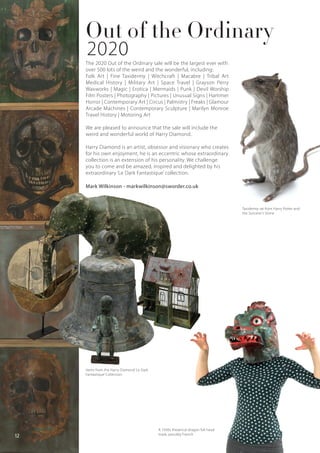 The 2020 Out of the Ordinary sale will be the largest ever with
over 500 lots of the weird and the wonderful, including:
Folk Art | Fine Taxidermy | Witchcraft | Macabre | Tribal Art
Medical History | Military Art | Space Travel | Grayson Perry
Waxworks | Magic | Erotica | Mermaids | Punk | Devil Worship
Film Posters | Photography | Pictures | Unusual Signs | Hammer
Horror | Contemporary Art | Circus | Palmistry | Freaks | Glamour
Arcade Machines | Contemporary Sculpture | Marilyn Monroe
Travel History | Motoring Art
We are pleased to announce that the sale will include the
weird and wonderful world of Harry Diamond.
Harry Diamond is an artist, obsessor and visionary who creates
for his own enjoyment, he is an eccentric whose extraordinary
collection is an extension of his personality. We challenge
you to come and be amazed, inspired and delighted by his
extraordinary ‘Le Dark Fantastique’ collection.
Mark Wilkinson - markwilkinson@sworder.co.uk
Out of the Ordinary
Taxidermy rat from Harry Potter and
the Sorcerer’s Stone
Items from the Harry Diamond ‘Le Dark
Fantastique’ Collection.
A 1930s theatrical dragon full head
mask, possibly French
12
2020
 