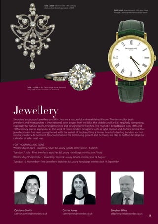 Sworders’ auctions of Jewellery and Watches are a successful and established fixture. The demand for both
jewellery and wristwatches is international, with buyers from the USA, the Middle and Far East regularly competing,
especially for natural pearls, fine gemstones and designer wristwatches. The market is broad-based with 18th and
19th century pieces as popular as the work of more modern designers such as Sybil Dunlop and Andrew Grima. Our
jewellery team has been strengthened with the arrival of Stephen Giles a former head of a leading London auction
room’s jewellery department. To accommodate the continuing growth and demand, we plan to further develop our
calendar of sales next year.
FORTHCOMING AUCTIONS
Wednesday 8 April - Jewellery, Silver & Luxury Goods entries close 13 March
Tuesday 7 July - Fine Jewellery, Watches & Luxury Handbags entries close 7 May
Wednesday 9 September - Jewellery, Silver & Luxury Goods entries close 14 August
Tuesday 10 November - Fine Jewellery, Watches & Luxury Handbags entries close 11 September
Jewellery
Catriona Smith
catrionasmith@sworder.co.uk
Stephen Giles
stephengiles@sworder.co.uk
Catrin Jones
catrinjones@sworder.co.uk
Sold £4,500 A French late 19th century
diamond set brooch pendant, c.1890
Sold £16,000 An Art Deco single stone diamond
ring, with an old European cut diamond
Sold £8,000 A gentlemen’s 18ct gold Patek
Philippe Calatrava mechanical strap watch
13
 