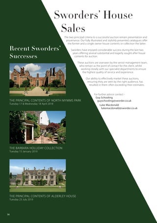The two principal criteria to a successful auction remain presentation and
provenance. Our fully illustrated and stylishly presented catalogues offer
the former and a single owner house contents or collection the latter.
Sworders have enjoyed considerable success during the last two
years offering several substantial and eagerly sought-after house
contents for auction.
These auctions are overseen by the senior management team,
who remain as the point of contact for the client, whilst
working closely with our specialist departments to ensure
the highest quality of service and experience.
Our ability to effectively market these auctions,
ensuring they are seen by the right audience, has
resulted in them often exceeding their estimates.
For further advice contact -
Guy Schooling
guyschooling@sworder.co.uk
Luke Macdonald
lukemacdonald@sworder.co.uk
Sworders’ House
Sales
THE PRINCIPAL CONTENTS OF NORTH MYMMS PARK
Tuesday 17 & Wednesday 18 April 2018
THE BARBARA HOLLIDAY COLLECTION
Tuesday 15 January 2019
THE PRINCIPAL CONTENTS OF ALDERLEY HOUSE
Tuesday 23 July 2019
Recent Sworders’
Successes
14
 