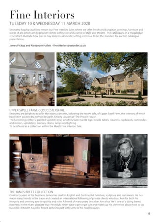 Fine Interiors
UPPER SWELL FARM, GLOUCESTERSHIRE
Sworders are delighted to offer the excess contents, following the recent sale, of Upper Swell Farm, the interiors of which
have been curated by interior designer, Felicity Loudon of ‘The Private House’.
The furnishings reflect a painted Swedish style, which include marble top console tables, columns, cupboards, commodes
and mirrors, upholstery, bronzes, clocks, lamps and lighting.
To be offered as a collection within the March Fine Interiors Sale.
Sworders’ flagship auctions remain our Fine Interiors Sales where we offer British and European paintings, furniture and
works of art, which aim to provide homes with lustre and a sense of style and theatre. The catalogues, in a ‘magalogue’
style which illustrate how pieces may look in a domestic setting, continue to set the standard for auction catalogue
presentation.
James Pickup and Alexander Hallett - fineinteriors@sworder.co.uk
THE JAMES BRETT COLLECTION
Over forty years in the business, James has dealt in English and Continental furniture, sculpture and metalwork. He has
made many friends in the trade and created an international following of private clients who trust him for both his
integrity and unerring eye for quality and style. A friend of many years describes him thus ‘He is one of a dying breed,
eccentric in the nicest possible way. He would never wear a pinstripe suit and makes up his own mind about how to do
business’. Ill health has now forced James to part with some of his final treasures.
TUESDAY 10 & WEDNESDAY 11 MARCH 2020
15
 