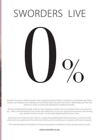 0
SWORDERS LIVE
Sworders innovative website provides news, views and auction details in an easy to use and lively way. All our
auctions are broadcast live, enabling clients to follow bids and watch lots sell live. Additionally, you may now
bid live on all our auctions with absolutely no additional charges.
All lots are listed and illustrated, making it easy to browse auctions at a time and place that is convenient to
you. There is also the facility to set up your own preferences, so you can request that whenever a lot meeting
your interests comes to auction, an email alert drops directly into your inbox.
Should a lot be of interest to you, there is a simple and straightforward method to leave a commission bid,
while results are published on the afternoon of each auction, enabling you to quickly see the prices realised.
This is also the place to find details of forthcoming auctions or perhaps to delve into past auction results.
www.sworder.co.uk
%
 