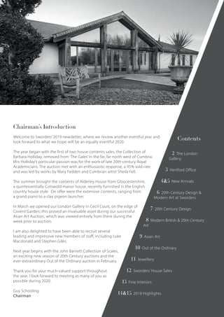 Chairman’s Introduction
Welcome to Sworders’ 2019 newsletter, where we review another eventful year and
look forward to what we hope will be an equally eventful 2020.
The year began with the first of two house contents sales, the Collection of
Barbara Holliday, removed from ‘The Gales’ in the far, far north west of Cumbria.
Mrs Holliday’s particular passion was for the work of late 20th century Royal
Academicians. The auction met with an enthusiastic response, a 95% sold rate
and was led by works by Mary Fedden and Cumbrian artist Sheila Fell.
The summer brought the contents of Alderley House from Gloucestershire,
a quintessentially Cotswold manor house, recently furnished in the English
country house style. On offer were the extensive contents, ranging from
a grand piano to a clay pigeon launcher.
In March we opened our London Gallery in Cecil Court, on the edge of
Covent Garden; this proved an invaluable asset during our successful
Asian Art Auction, which was viewed entirely from there during the
week prior to auction.
I am also delighted to have been able to recruit several
leading and impressive new members of staff, including Luke
Macdonald and Stephen Giles.
Next year begins with the John Barnett Collection of Scales,
an exciting new season of 20th Century auctions and the
ever-extraordinary Out of the Ordinary auction in February.
Thank you for your much-valued support throughout
the year. I look forward to meeting as many of you as
possible during 2020.
Guy Schooling
Chairman
Contents
2 The London
Gallery
3 Hertford Office
4&5 New Arrivals
6 20th Century Design &
Modern Art at Sworders
7 20th Century Design
8 Modern British & 20th Century
Art
9 Asian Art
10 Out of the Ordinary
11 Jewellery
12 Sworders’ House Sales
13 Fine Interiors
14&15 2019 Highlights
 