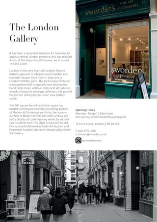 The London
Gallery
It has been a long-held ambition for Sworders to
attain a central London presence, this was realised
when, at the beginning of the year, we acquired
15 Cecil Court.
Located in the very heart of London’s theatre
district, adjacent to vibrant Covent Garden and
Leicester Square, Cecil Court is truly one of
London’s hidden gems. The picturesque Victorian
thoroughfare with its esoteric new and second-
hand book shops, antique shops and art galleries,
already a favourite amongst collectors, has proved
the perfect setting for our smart new Gallery
space.
The 700 square feet of exhibition space has
hosted evening previews for our spring auction
of Modern & Contemporary Prints, the autumn
auction of Modern British and 20th Century Art
and a display of contemporary works by second
year students from The Slade School of Fine Art.
Our successful November Asian Art Auction and
December London Sale were viewed solely within
the Gallery.
Opening Times
Monday - Friday 10.30am-5pm
late opening accommodated upon request
15 Cecil Court | London | WC2N 4EZ
T: 020 3971 2500
E: london@sworder.co.uk
@sworderslondon
4
 