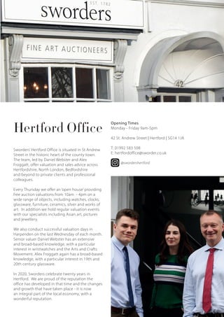 Hertford Office
Sworders’ Hertford Office is situated in St Andrew
Street in the historic heart of the county town.
The team, led by Daniel Webster and Alex
Froggatt, offer valuation and sales advice across
Hertfordshire, North London, Bedfordshire
and beyond to private clients and professional
colleagues.
Every Thursday we offer an ‘open house’ providing
free auction valuations from 10am - 4pm on a
wide range of objects, including watches, clocks,
glassware, furniture, ceramics, silver and works of
art. In addition we hold regular valuation events
with our specialists including Asian art, pictures
and jewellery.
We also conduct successful valuation days in
Harpenden on the last Wednesday of each month.
Senior valuer Daniel Webster has an extensive
and broad-based knowledge, with a particular
interest in wristwatches and the Arts and Crafts
Movement. Alex Froggatt again has a broad-based
knowledge, with a particular interest in 19th and
20th century glassware.
In 2020, Sworders celebrate twenty years in
Hertford. We are proud of the reputation the
office has developed in that time and the changes
and growth that have taken place - it is now
an integral part of the local economy, with a
wonderful reputation.
Opening Times
Monday - Friday 9am-5pm
42 St. Andrew Street | Hertford | SG14 1JA
T: 01992 583 508
E: hertfordoffice@sworder.co.uk
@swordershertford
5
 