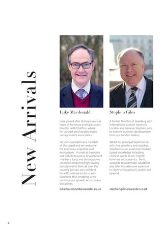 Luke Macdonald Stephen Giles
Luke joined after thirteen years as
Head of Furniture and Operations
Director with Cheffins, where
he secured and handled major
consignments and estates.
He joins Sworders as a member
of the board and we welcome
his enormous expertise and
enthusiasm. His role at Sworders
will include business development
- he has a long and distinguished
record of attracting high-quality
consignments from all over the
country and we are confident
he will continue to do so with
Sworders, thus enabling us to
continue our growth across many
disciplines.
A former Director of Jewellery with
international auction rooms in
London and Geneva, Stephen joins
to oversee business development
from our London Gallery.
Whilst his principal expertise lies
with fine jewellery and watches,
Stephen has an extensive broadly
based knowledge including
Chinese works of art, English
furniture and ceramics. He is
available to undertake valuations
and offer his extensive expertise
to clients throughout London and
beyond.
lukemacdonald@sworder.co.uk stephengiles@sworder.co.uk
NewArrivals
6
 