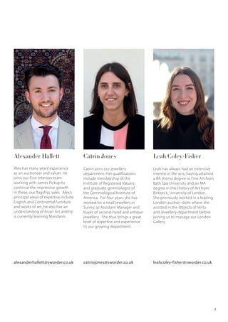 Catrin JonesAlexander Hallett
Alex has many years’ experience
as an auctioneer and valuer. He
joins our Fine Interiors team
working with James Pickup to
continue the impressive growth
in these, our flagship, sales. Alex’s
principal areas of expertise include
English and Continental furniture
and works of art, he also has an
understanding of Asian Art and he
is currently learning Mandarin.
Catrin joins our jewellery
department. Her qualifications
include membership of the
Institute of Registered Valuers
and graduate gemmologist of
the Gemmological Institute of
America. For four years she has
worked for a retail jewellers in
Surrey, as Assistant Manager and
buyer of second-hand and antique
jewellery. She thus brings a great
level of expertise and experience
to our growing department.
alexanderhallett@sworder.co.uk catrinjones@sworder.co.uk
Leah Coley-Fisher
Leah has always had an extensive
interest in the arts, having attained
a BA (Hons) degree in Fine Art from
Bath Spa University and an MA
degree in the History of Art from
Birkbeck, University of London.
She previously worked in a leading
London auction room where she
assisted in the Objects of Vertu
and Jewellery department before
joining us to manage our London
Gallery.
leahcoley-fisher@sworder.co.uk
7
 