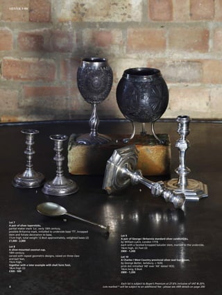 Lot 7
A pair of silver tapersticks,
partial maker mark ‘Lo’, early 18th century,
possible Britannia mark, initialled to underside base ‘TT’, knopped
stem and foliate decoration to base,
11cm high, total weight 12.8ozt approximately, weighted bases (2)
£1,000 - 2,000
Lot 8
A silver-mounted coconut cup,
18th century,
carved with repeat geometric designs, raised on three claw
and ball feet,
15cm high,
together with a later example with shell form foot,
18cm high (2)
£300 - 500
7
8
9
10
Lot 9
A pair of George I Britannia standard silver candlesticks,
by William Lukin, London 1719,
each with a faceted knopped baluster stem, marked to the underside,
16cm high, 22.7ozt (2)
£800 - 1,200
Lot 10
A Charles I West Country provincial silver seal-top spoon,
by George Batter, Salisbury, c.1630,
prick dot initialled ‘AB’ over ‘AK’ dated 1632,
16cm long, 0.9ozt
£800 - 1,200
Each lot is subject to Buyer’s Premium at 27.6% inclusive of VAT @ 20%
Lots marked * will be subject to an additional fee - please see ARR details on page 2008
SILVER 1-99
 