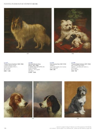 440439
438437
Lot 437
*Violet Thorne Seckham (1865-1966)
A WHITE ROUGH COLLIE
Signed and dated 1918, l.l.,
oil on canvas
87 x 91.5cm
£800 - 1,200
Lot 438
Henriette Ronner-Knip
(Dutch, 1821-1909)
A TERRIER AND HER PUPPIES ON
A RED CUSHION
Signed l.r., oil on panel
25 x 20cm
£2,000 - 3,000
Lot 439
Colin Graeme Roe (1857-1910)
SPANIELS
A pair, both signed, oil on canvas
25.5 x 20cm (2)
£400 - 600
Lot 440
*Frances Mabel Hollams (1877-1963)
KIM, A SHEEP DOG PUPPY
Signed l.l., inscribed with name u.l.,
oil on board
45.5 x 34.5cm
£500 - 700
100
Each lot is subject to Buyer’s Premium at 27.6% inclusive of VAT @ 20%
Lots marked * will be subject to an additional fee - please see ARR details on page 200
PAINTINGS, WATERCOLOURS AND PRINTS 302-506
 