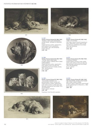 452451
450
449
448447
Lot 447
Herbert Thomas Dicksee RE (1862-1942)
‘PATIENCE’ (TWO ALERT DEERHOUNDS
LAYING DOWN - INTERIOR OF PENSHURST
PLACE)
Original etching on vellum, signed artist’s
proofs edition of 325, published by
Frost  Reed, 1922, with blindstamp
Pl.36.8 x 63.5cm
£250 - 350
Lot 450
Herbert Thomas Dicksee RE (1862-1942)
‘THREE LITTLE KITTENS’
Oval image, original mezzotint engraving on
wove, signed artist’s proof, edition of 300,
one state only, published by Frost  Reed,
1903, with blindstamp
Pl.25 x 35cm
£100 - 200
Lot 448
Herbert Thomas Dicksee RE (1862-1942)
‘THE FIRST NIGHT FROM HOME’
(A PUPPY ASLEEP, CONTENT WITH ITS NEW
SURROUNDINGS)
Original etching on vellum, signed artist’s
proof, edition of 250, one state only,
published by The Fine Art Society, London,
1901, with blindstamp
Pl.21 x 29.8cm
£100 - 200
Lot 449
Herbert Thomas Dicksee RE (1862-1942)
‘THE VETERAN’ (PORTRAIT OF A
BLOODHOUND’S HEAD, FACING LEFT)
Original etching on vellum, signed artist’s
proof, edition of 250, no other state, plate
destroyed, published by Frost  Reed, 1921,
with blindstamps
Pl.43cm square, unframed
£200 - 300
Provenance: From the artist’s grandson.
Lot 451
Herbert Thomas Dicksee RE (1862-1942)
‘A SLEEPING PEKINESE’
Original drypoint etching on wove, signed
artist’s proof, edition of 100, one state only,
plate destroyed, published by Frost  Reed,
1924, with blindstamps
Pl.12.7 x 26.4cm
£100 - 200
Lot 452
Herbert Thomas Dicksee RE (1862-1942)
FIRE-WORSHIPPERS, AN IRISH WOLFHOUND
AND A KING CHARLES SPANIEL
Etching on vellum, signed artist’s proof limited
to 250, published by E E Clifford  Co., 1899
PI.42 x 66cm
£300 - 500
102
Each lot is subject to Buyer’s Premium at 27.6% inclusive of VAT @ 20%
Lots marked * will be subject to an additional fee - please see ARR details on page 200
PAINTINGS, WATERCOLOURS AND PRINTS 302-506
 