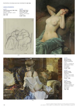 VARIOUS PROPERTIES
Lot 473
*Edmund Blampied (1886-1966)
THE LOST PURSE
Signed l.r., inscribed l.l., pencil
27.5 x 25cm
£200 - 300
Lot 475
Marina Marina
(Russian, b.1970)
‘GRACE IN BAROQUE
STYLE’
Signed l.l., inscribed and
dated 2019 on reverse,
oil on canvas
75 x 105cm
£7,000 - 9,000
Lot 476
Aydemir Saidov
(Russian, b.1979)
‘INNOCENT’
Signed l.r. and inscribed
on reverse, oil on canvas
61 x 71cm
£5,000 - 7,000
Lot 477
Valeri Shishkin
(Russian, b.1961)
‘SLEEPING MODEL’
Signed l.r., inscribed and
dated 2016 on reverse,
oil on canvas
60 x 105cm
£700 - 900
Lot 474
Albert Joseph Penot
(French, 1862-1930)
A RECLINING NUDE
Signed l.r., oil on canvas
117 x 62cm
£4,000 - 6,000
475
473 474
106
Each lot is subject to Buyer’s Premium at 27.6% inclusive of VAT @ 20%
Lots marked * will be subject to an additional fee - please see ARR details on page 200
PAINTINGS, WATERCOLOURS AND PRINTS 302-506
 