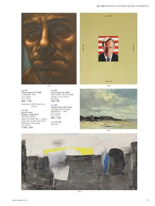 Lot 503
*Peter Howson (b.1958)
‘CONFRONT’ 1997
Oil on board
20 x 15.5cm
£800 - 1,200
Provenance: With Flowers East,
London.
Lot 504
Leonid Lamm
(Russian, 1928-2017)
‘UNTITLED (BUSH)’
Signed and dated ‘88 c.r., signed,
dated and inscribed with title on
backboard, mixed media
101 x 81cm
£1,500 - 2,000
Lot 505
*Ian Houston (b.1934)
‘BOAT SHEDS ON THE DEBEN’
Signed l.l., oil on board
46 x 66cm
£300 - 500
Lot 506
*Derek Hyatt (1931-2015)
‘AUTUMN: DEATHS AND
ENTRANCES’, c.1983
Oil on board
62 x 122cm
£800 - 1,200
Lots 507-599
Spare lots
506
505
504503
www.sworder.co.uk 115
302-506 PAINTINGS, WATERCOLOURS AND PRINTS
 