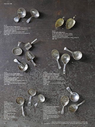 Lot 12
A George III silver caddy spoon,
by Duncan Urquhart and Naptali Hart, London 1797,
with a pierced bowl and bright cut decoration,
together with a second,
maker’s mark rubbed, Birmingham 1807
the pierced oval bowl with a central monogram (2)
£100 - 150
Lot 13
A silver gilt caddy spoon,
by FW, Birmingham, date letter rubbed,
the leaf moulded bowl with ring handle,
together with a further similar,
with pierced grape moulded bowl, marks rubbed (2)
£80 - 120
Lot 14
A George III silver caddy shovel,
by Willmore  Alston, London 1802,
another,
by John Turner, London 1807,
a third with pierced bowl,
by Cocks  Bettridge, Birmingham 1809, and
one further,
the rim with pierced bowl, marks rubbed (4)
£200 - 300
Lot 15
A George III silver caddy spoon,
by George Smith, London 1796,
together with another similar,
maker’s mark rubbed, London 1787,
initialled ‘P’ to the heel of the bowl, and
a third,
London 1782,
crested with a thistle and initialled ‘RR’ (3)
£100 - 200
Lot 16
A George III silver
caddy spoon,
by John Turner
Birmingham 1801,
with a lobed bowl and
bright cut decoration,
together with a further
similar,
Birmingham 1799, and
a third,
by Cocks  Bettridge,
Birmingham 1817 (3)
£100 - 200
Lot 17
A George III silver caddy spoon,
London 1802, marked IB,
with fruit moulded bowl,
together with a second,
by Thomas Wallis II, London 1809,
with a scalloped bowl, and
a third,
by George Wintle, possibly 1813,
with bright cut decoration (3)
£100 - 200
12
13
14
15
16
17
Each lot is subject to Buyer’s Premium at 27.6% inclusive of VAT @ 20%
Lots marked * will be subject to an additional fee - please see ARR details on page 20010
SILVER 1-99
 