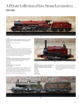 A Private Collection of Live Steam Locomotives
600-606
Lot 600
A 3½in gauge live steam model of the 4-6-2 Princess Royal
Class Pacific locomotive and tender ‘Princess Elizabeth’
no.6201,
to include a shovel and two prickers,
19cm wide
147cm long
30cm high
£5,000 - 8,000
The ‘Princess Elizabeth’ was created in the 1930s by the LMS and
designed by Chief Mechanical engineer, William Stanier, who
dominated locomotive design until the advent of the nationalised
railways in 1945. The prototype is now preserved in working order
and can occasionally be seen on preserved railways and the main
line. This particular scale model appears to have spent a large
amount of its existence as a decorative piece.
Lot 601
A 5in gauge (7¼in gauge scale) narrow gauge live steam
model of a Hunslet 0-4-0 quarry locomotive ‘Clairaine’,
7¼in scale, built by Guy Ellerby of St Albans,
36cm wide
90cm long
50cm high,
includes a bespoke driving trolley,
£4,000 - 6,000
7¼in scale, built by Guy Ellerby of St Albans, fitted with a water
tank and water connection direct to the locomotive from an
adapted driving trolley, a water pump handle, various ancillary
tools and builder’s written instructions to enable servicing and
testing, and a complete set of drawings to scale.
Presented with valid hydraulic and steam certificates.
Lot 602
A 5in gauge live steam model of the Midland
Railway 115 Class 4-2-2 Johnson ‘Spinner’
locomotive and tender ‘Princess of Wales’
no.2601,
unpainted,
22cm wide
166cm long
34cm high
£4,000 - 6,000
602
601
600
These locomotives were some of the most elegant
of the ‘Single’ driving wheel locomotives built in the
Victorian and Edwardian eras. This one sports the
rare eight-wheel tender, shows no sign of being run
and is unpainted.
119
 