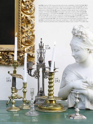 Lot 258 A pair of 19th century bronze and ormolu candelabra, £1500-2500 Lot 192 A
pair of Italian bronze candlesticks in the form of monkeys, £300-500 Lot 39 A pair of
modern silver candlesticks, London 1968, £250-350 Lot 7 A pair of 18th century silver
tapersticks, £1000-2000 Lot 38 A pair of George lll Adam design silver candlesticks,
London, 1776 £600-800 Lot 266 A ‘lacemaker’ type glass oil lamp £300-500 Lot 269
A glass taperstick c.1730 £200-300 Lot 208 A pair of Louis XV cast brass candlesticks,
£200-300 Lot 181 A pair of brass sword hilt candlesticks, £200-300 Lot 300 Three pairs
of 17th and 18th century brass candlesticks, £200-300 Lot 265 A glass taperstick,
c.1730/40 £400-600 Lot 158 A pair of Syrian four-branch bimetal candelabra £200-300
Lot 282 A Scandinavian brass repoussé candlestick, c.1680 £400-600 Lot 9 A pair of
George I Britannia standard silver candlesticks, William Lukin, London 1719, £800-1200
181
LOT
300
LOT
265
LOT
158
LOT
282
LOT
9
LOT
 