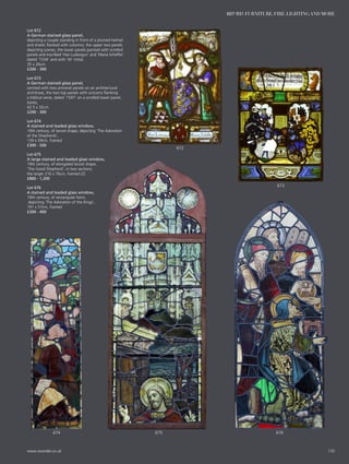 Lot 672
A German stained glass panel,
depicting a couple standing in front of a plumed helmet
and shield, flanked with columns, the upper two panels
depicting scenes, the lower panels painted with scrolled
panels and inscribed ‘Han Ludwigun’ and ‘Maria Scheffer’
dated ‘1534’ and with ‘W’ initial,
35 x 26cm
£200 - 300
Lot 673
A German stained glass panel,
centred with two armorial panels on an architectural
architrave, the two top panels with unicorns flanking
a biblical verse, dated ‘1597’ on a scrolled lower panel,
losses,
42.5 x 32cm
£200 - 300
Lot 674
A stained and leaded glass window,
19th century, of lancet shape, depicting ‘The Adoration
of the Shepherds’,
139 x 59cm, framed
£300 - 500
Lot 675
A large stained and leaded glass window,
19th century, of elongated lancet shape,
‘The Good Shepherd’, in two sections,
the larger 216 x 76cm, framed (2)
£800 - 1,200
Lot 676
A stained and leaded glass window,
19th century, of rectangular form,
depicting ‘The Adoration of the Kings’,
191 x 57cm, framed
£200 - 400
674 676675
673
672
135www.sworder.co.uk
607-931 FURNITURE, FIRE, LIGHTING AND MORE
 