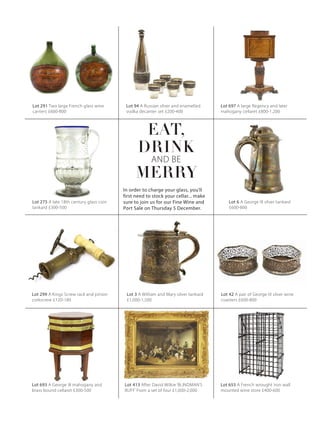 Lot 299 A Kings Screw rack and pinion
corkscrew £120-180
Lot 291 Two large French glass wine
carriers £600-800
Lot 94 A Russian silver and enamelled
vodka decanter set £200-400
Lot 697 A large Regency and later
mahogany cellaret £800-1,200
Lot 275 A late 18th century glass coin
tankard £300-500
Lot 6 A George III silver tankard
£600-800
Lot 655 A French wrought iron wall
mounted wine store £400-600
Lot 693 A George III mahogany and
brass bound cellaret £300-500
Lot 42 A pair of George III silver wine
coasters £600-800
Lot 413 After David Wilkie ‘BLINDMAN’S
BUFF’ From a set of four £1,000-2,000
Lot 3 A William and Mary silver tankard
£1,000-1,500
EAT,
DRINK
AND BE
MERRY
In order to charge your glass, you’ll
first need to stock your cellar... make
sure to join us for our Fine Wine and
Port Sale on Thursday 5 December.
 