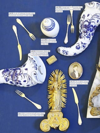 Lot 81 A set of Fabergé Russian silver
fruit knives and forks £2,000-3,000
Lot 298 A Worcester
porcelain tea canister
£100-150
Lot 63 A Victorian silver gilt
castle top vinaigrette by
Nathaniel Mills £500-800
Lot 311 An English School
portrait miniature, c.1810
£400-600
Lot 112 A Continental gilt brass figure
of the Madonna and child £300-500
Lot 292 A large pair of Worcester blue
and white cornucopia wall pockets
£400-600
Lot 81 A set of Fabergé Russian silver
fruit knives and forks £2,000-3,000
Lot 298 A Worcester
porcelain tea canister
£100-150
Lot 63 A Victorian silver gilt
castle top vinaigrette by
Nathaniel Mills £500-800
Lot 311 An English School
portrait miniature, c.1810
£400-600
Lot 112 A Continental gilt brass figure
of the Madonna and child £300-500
Lot 292 A large pair of Worcester blue
and white cornucopia wall pockets
£400-600
 