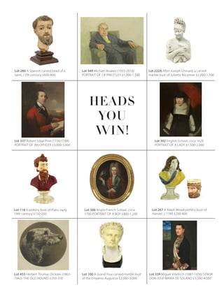 Lot 118 A pottery bust of Plato, early
19th century £150-250
Lot 280 A Spanish carved head of a
saint, 17th century £600-800
Lot 349 Michael Noakes (1933-2018)
PORTRAIT OF J B PRIESTLEY £1,000-1,500
Lot 222A After Joseph Chinard, a carved
marble bust of Juliette Recamier £1,000-1,500
Lot 337 Robert Edge Pine (1730-1788)
PORTRAIT OF AN OFFICER £3,000-5,000
Lot 302 English School, circa 1620
PORTRAIT OF A LADY £1,500-2,000
Lot 339 Miguel Viladrich (1887-1956) SENOR
DON JOSÉ MARIA DE SOLANO £3,500-4,000
Lot 455 Herbert Thomas Dicksee (1862-
1942) ‘THE OLD HOUND’ £250-350
Lot 267 A Ralph Wood pottery bust of
Handel, c.1780 £200-400
Lot 100 A Grand Tour carved marble bust
of the Emperor Augustus £2,000-3,000
Lot 306 Anglo-French School, circa
1700 PORTRAIT OF A BOY £800-1,200
HEADS
WIN!
YOU
 