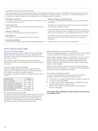 GLOSSARY OF PICTURE CATALOGUING TERMS
A work catalogued with the forename(s) and surname of a recognised destination of an artist is or is probably a work by the artist, eg. David Cox.
Nevertheless, intending buyers are reminded that while a full designation is our highest category or authenticity, no unqualified statement as to
the authorship is made or intended. A full cataloguing does not necessarily imply a full warranty.
Attributed to David Cox
in our opinion a work of the period of the artist which may be in whole
or in part the work of the artist.
Circle of David Cox
in our opinion a work from the period of the artist and showing his
influence.
Follower of David Cox
in our opinion a work executed in the style of David Cox
After David Cox
in our opinion a copy of any date after a work by the artist
Signed/inscribed/dated
in our opinion the work has been signed/inscribed/dated by the artist
Bears/with signature, inscription, date
in our opinion the signature/inscription/date are not by the hand of the
named artist.
The addition of a question mark (?) after any of the above cataloguing
terms indicates an element of doubt.
A work catalogued as ‘School’ accompanied by the name of a place or
country and a date means that in our opinion the work was executed at
that time and in the location, eg. South Netherlands School, circa 1750.
All references to signatures, inscriptions and dates refer to the present
state of the work, ie. as at the time of inspection for the purpose of
cataloguing.
Condition reports are not included in the descriptions.
ARTIST’S RESALE RIGHT (ARR)
What is Artist’s Resale Right?
Following a European Directive in 2006, the Artist’s Resale Right
entitles creators of original works of art to a royalty each time
their work is resold, with the involvement of an auction house, for
1,000 Euros or more.
This right covers sales of work by living artists and also the
beneficiaries and heirs of artists deceased within the last 70 years
of the sale.
How are resale royalties calculated?
The artist’s royalty depends on the hammer price (sale price
without any VAT or Buyer’s Premium). The higher the sale price
of the artwork, the lower the overall royalty rate.
The royalty is worked out according to a sliding scale from 4% to
0.25%.
Hammer Price Royalty
From 0 to €50,000 	4%
From €50,000.01 to €200,000 	3%
From €200,000.01 to €350,000 	1%
From €350,000.01 to €500,000 	0.5%
Exceeding €500,000 	0.25%
What is the qualifying threshold?
An artwork must sell for more than €1,000 to qualify for a royalty.
The law defines the price threshold in Euros and, because the
exchange rate between the two currencies changes daily, the
equivalent in Pounds Sterling must be worked out according to
the exchange rate on the date the artwork was sold.
What nationality must an artist be to qualify?
The Artist’s Resale Right applies to the sale of artworks in the European
Economic Area (EEA). The following countries are in the EEA:
Austria, Belgium, Bulgaria, Cyprus, Czech Republic, Denmark, Estonia,
Finland, France, Germany, Greece, Hungary, Iceland, Ireland, Italy,
Latvia, Liechtenstein, Lithuania, Luxembourg, Malta, Netherlands,
Norway, Poland, Portugal, Romania, Slovak Republic, Slovenia, Spain,
Sweden, United Kingdom.
Artists who are nationals of these countries are therefore generally
eligible to receive resale royalties. The nationality criteria only applies to
the artist and not to the beneficiaries or heirs.
Are all sales of artwork covered?
The Artist’s Resale Right does not apply to all sales of artworks.
A royalty is only due if the following conditions are met:
•	 the artwork is a copyright protected work of graphic or plastic art;
•	 it is sold for more than €1000;
•	 it is sold in the secondary market with the involvement of an art
market professional (e.g. auction house);
•	 and it is sold in the UK or another country in the European
Economic Area (EEA).
This royalty, where applicable, will be charged to the purchaser.
It is exempt of VAT.
200
 