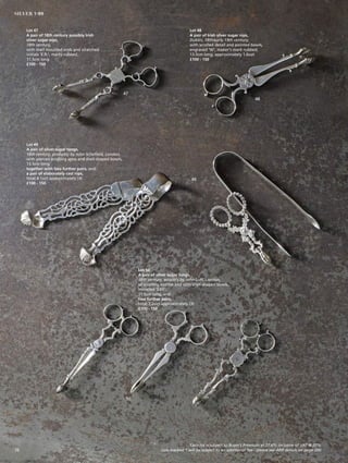 Lot 47
A pair of 18th century possibly Irish
silver sugar nips,
18th century,
with shell moulded ends and scratched
initials ‘E.R.’, marks rubbed,
11.5cm long
£100 - 150
Lot 48
A pair of Irish silver sugar nips,
Dublin, 18th/early 19th century,
with scrolled detail and pointed bowls,
engraved ‘W’, maker’s mark rubbed,
13.5cm long, approximately 1.6ozt
£100 - 150
Lot 49
A pair of silver sugar tongs,
18th century, probably by John Schofield, London,
with pierced scrolling arms and shell-shaped bowls,
13.5cm long,
together with two further pairs, and
a pair of elaborately cast nips,
total 4.1ozt approximately (4)
£100 - 150
Lot 50
A pair of silver sugar tongs,
18th century, possibly by John Luff, London,
of scrolling outline and with shell-shaped bowls,
initialled ‘EAS’,
11.5cm long, and
two further pairs,
total 2.2ozt approximately (3)
£100 - 150
47
48
49
50
Each lot is subject to Buyer’s Premium at 27.6% inclusive of VAT @ 20%
Lots marked * will be subject to an additional fee - please see ARR details on page 20020
SILVER 1-99
 