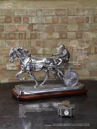 Lot 55
A well modelled silver-plated
harness racing trophy,
c.1929,
in the form of a sulky cart
and driver, on a naturalistic
base signed ‘W Zurick’, and
inscibed ‘Zur Freundlichen
Errinnerung, November 1929
Brauerei Kalterhausen’ and on
a mahogany plinth,
60cm wide
29cm deep
42cm high
£1,000 - 2,000
Lot 56
A German singing bird in a box,
probably by Griesbaum, c.1920,
the single rotating bird with flapping wings within a silver cage
embossed with a pastoral scene and Schild  Co. clock to the front,
stamped 800 and crown over a ‘T’ to base,
10.5cm wide
9cm deep
5.5cm high
£1,500 - 2,500
22
SILVER 1-99
Each lot is subject to Buyer’s Premium at 27.6% inclusive of VAT @ 20%
Lots marked * will be subject to an additional fee - please see ARR details on page 200
 