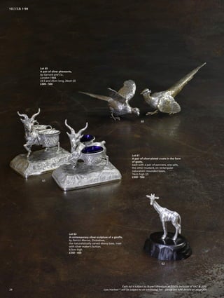 Lot 60
A pair of silver pheasants,
by Garrard and Co.,
London 1968,
23.5 and 25cm long, 26ozt (2)
£300 - 500
60
61
62
Lot 61
A pair of silver-plated cruets in the form
of goats,
each with a pair of panniers, one salts,
the other mustard, on rectangular
naturalistic mounded bases,
16cm high (2)
£300 - 500
Lot 62
A contemporary silver sculpture of a giraffe,
by Patrick Mavros, Zimbabwe,
the naturalistically carved ebony base, inset
with silver maker’s button,
6.5cm high
£350 - 450
Each lot is subject to Buyer’s Premium at 27.6% inclusive of VAT @ 20%
Lots marked * will be subject to an additional fee - please see ARR details on page 20024
SILVER 1-99
 