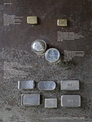 Lot 70
A George III silver gilt vinaigrette,
by Samuel Pemberton, Birmingham 1816,
of rounded rectangular form, with grape and vine
embossed decoration, the hinged lid set with a vacant
cartouche, enclosing a floral engraved grille,
3.5cm wide, 0.5ozt approximately
£150 - 250
Lot 69
A silver gilt vinaigrette,
possibly by Montague Levyson, London,
date marked rubbed,
with basket weave and studded
decoration, the hinged lid enclosing
a finely worked grille,
3.8cm wide, 0.9ozt approximately
£150 - 250
69
70
71
72
Lot 72
A George III silver snuff box,
by John Shaw, Birmingham 1807,
of curved rectangular form, with engraved foliate
decoration and a flush hinged lid enclosing a gilt interior,
6cm wide, and
five further examples,
to include a George III example,
by Samuel Pemberton, Birmingham 1799,
of curved oval form, with bright cut and engine turned
decoration, initialled ‘WG’ within a shield-shaped
cartouche to the hinged lid,
6.5cm wide, total 10.2ozt approximately (6)
£300 - 500
Lot 71
A Continental white metal counter box,
probably 17th century,
the cover inscribed ‘JDP’ and dated 1674,
the sides with engraved foliate design,
5cm diameter, and
another similar,
total 2.4ozt (2)
£300 - 500
Each lot is subject to Buyer’s Premium at 27.6% inclusive of VAT @ 20%
Lots marked * will be subject to an additional fee - please see ARR details on page 20026
SILVER 1-99
 