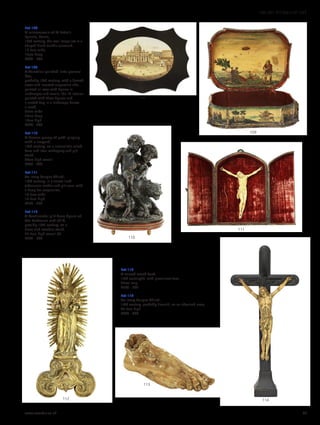 Lot 113
A carved wood foot,
17th century(?), with prominent toes,
27cm long
£200 - 300
Lot 114
An ivory Corpus Christi,
18th century, probably Flemish, on an ebonised cross,
47.5cm high
£400 - 600
Lot 108
A micromosaic of St Peter’s
Square, Rome,
19th century, the oval image set in a
shaped black marble surround,
17.5cm wide
13cm deep
£300 - 500
Lot 109
A Venetian painted ‘arte povera’
box,
probably 18th century, with a domed
cover and inverted serpentine side,
painted all-over with figures in
landscapes and scrolls, the lid interior
painted with three figures and
a seated dog in a landscape below
a moth,
35cm wide
25cm deep
13cm high
£300 - 400
Lot 110
A bronze group of putti playing
with a leopard,
19th century, on a naturalistic raised
base and later mahogany and gilt
stand,
34cm high overall
£400 - 600
Lot 111
An ivory Corpus Christi,
19th century, in a velvet-lined
tabernacle leather and gilt case, with
a hoop for suspension,
14.5cm wide
17.5cm high
£250 - 350
Lot 112
A Continental gilt brass figure of
the Madonna and child,
possibly 18th century, on a
brass-clad wooden stand,
27.5cm high overall (2)
£300 - 500
114
113
112
111
110
108
109
www.sworder.co.uk 35
100-301 WORKS OF ART
 