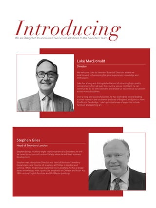 We are delighted to announce two senior additions to the Sworders' team.
Luke MacDonald
Director
We welcome Luke to Sworders’ Board of Directors where we
look forward to harnessing his great experience, knowledge and
enthusiasm.
Luke has a long and distinguished record of attracting high quality
consignments from all over the country; we are confident he can
continue to do so with Sworders and enable us to continue our growth
across many disciplines.
Over a long and successful career, he has worked for several leading
auction rooms in the southwest and east of England, and joins us from
Cheffins in Cambridge. Luke’s principal areas of expertise include
furniture and sporting art.
Stephen Giles
Head of Sworders London
Stephen brings his thirty-eight years’ experience to Sworders; he will
be based in our central London Gallery where he will lead business
development.
Stephen was a long-time Director and head of Bonhams’ Jewellery
Department, and Director of Jewellery at Phillips in London and
Geneva. Whilst his principal expertise lies in jewellery, he has a broad-
based knowledge, with a particular emphasis on Chinese and Asian Art,
18th century English furniture and Old Master paintings.
Introducing
 