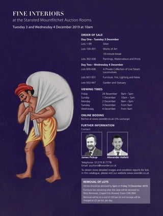 ONLINE BIDDING
Bid live at www.sworder.co.uk (3% surcharge)
REMOVAL OF LOTS
All lots should be removed by 5pm on Friday 13 December 2019.
Furniture lots remaining after this date will be removed to:
Perry Removals, Chapel End, Broxted, Essex CM6 2BW.
Removal will be at a cost of £20 per lot and storage will be
charged at £2 per lot, per day.
Tuesday 3 and Wednesday 4 December 2019 at 10am
FINE INTERIORS
at the Stansted Mountfitchet Auction Rooms
ORDER OF SALE
Day One - Tuesday 3 December
Lots 1-99	 Silver
Lots 100-301	 Works of Art
		 10-minute break
Lots 302-506	 Paintings, Watercolours and Prints
Day Two - Wednesday 4 December
Lots 600-606	 A Private Collection of Live Steam 		
		 Locomotives
Lots 607-931	 Furniture, Fire, Lighting and More
Lots 932-947	 Garden and Statuary
VIEWING TIMES
Friday	 29 November	 9am - 5pm
Sunday	 1 December	 10am - 1pm
Monday	 2 December	 9am - 5pm
Tuesday 	 3 December	 From 9am
Wednesday	 4 December	 From 9am
FURTHER INFORMATION
Contact:
Alexander HallettJames Pickup
Telephone: 01279 817778
Email: auctions@sworder.co.uk
To obtain more detailed images and condition reports for lots
in this catalogue, please visit our website www.sworder.co.uk
 