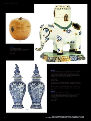 Lot 270
A fruitwood tea caddy,
19th century, in the form of an apple with
an hinged lid and oval iron escutcheon,
12cm high
£200 - 300
Lot 271
A rare Yorkshire Pratt ware elephant and castle money box,
c.1800-1810, the pachyderm standing four square, carrying a
turret with Gothic windows on its back, with blue-sponged and
pheasant’s eye markings, the base washed in green and sponged
with blue, black and ochre, damaged and losses,
19cm wide
20.3cm high
£1,000 - 1,500
For a similar pair, see ‘Transatlantic Taste - Fine Glass and British
Ceramics from the Leo Kaplan Collection’, Bonhams, 11 July 2018,
lot 126.
A similar model of an elephant ridden by a man, a monkey and a
lion is illustrated in ‘Pratt Ware’, by John and Griselda Lewis, 1984,
p.277.
Lot 272
A pair of Dutch delft vases and covers,
18th century, of octagonal baluster form, painted in underglaze
blue, each with a scrolling foliate finial, the central panel
decorated with a peony and a willow tree within a scrolling
moulded border,
45cm high (4)
£500 - 800
270
271
272
68
Each lot is subject to Buyer’s Premium at 27.6% inclusive of VAT @ 20%
Lots marked * will be subject to an additional fee - please see ARR details on page 200
WORKS OF ART 100-301
 