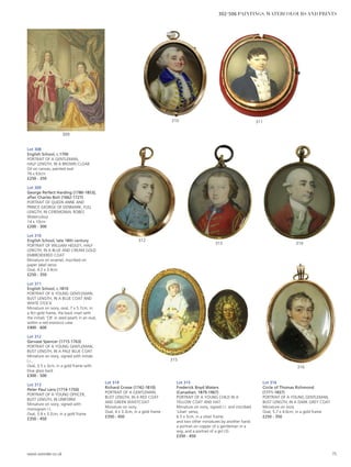 Lot 308
English School, c.1700
PORTRAIT OF A GENTLEMAN,
HALF LENGTH, IN A BROWN CLOAK
Oil on canvas, painted oval
76 x 63cm
£250 - 350
Lot 309
George Perfect Harding (1780-1853),
after Charles Boit (1662-1727)
PORTRAIT OF QUEEN ANNE AND
PRINCE GEORGE OF DENMARK, FULL
LENGTH, IN CEREMONIAL ROBES
Watercolour
14 x 10cm
£200 - 300
Lot 310
English School, late 18th century
PORTRAIT OF WILLIAM HEDLEY, HALF
LENGTH, IN A BLUE AND CREAM GOLD
EMBROIDERED COAT
Miniature on enamel, inscribed on
paper label verso
Oval, 4.2 x 3.4cm
£250 - 350
Lot 311
English School, c.1810
PORTRAIT OF A YOUNG GENTLEMAN,
BUST LENGTH, IN A BLUE COAT AND
WHITE STOCK
Miniature on ivory, oval, 7 x 5.7cm, in
a 9ct gold frame, the back inset with
the initials ‘CB’ in seed pearls in an oval,
within a red morocco case
£400 - 600
Lot 312
Gervase Spencer (1715-1763)
PORTRAIT OF A YOUNG GENTLEMAN,
BUST LENGTH, IN A PALE BLUE COAT
Miniature on ivory, signed with initials
l.r.,
Oval, 3.5 x 3cm, in a gold frame with
blue glass back
£300 - 500
Lot 313
Peter Paul Lens (1714-1750)
PORTRAIT OF A YOUNG OFFICER,
BUST LENGTH, IN UNIFORM
Miniature on ivory, signed with
monogram l.l.
Oval, 3.8 x 3.2cm, in a gold frame
£350 - 450
Lot 314
Richard Crosse (1742-1810)
PORTRAIT OF A GENTLEMAN,
BUST LENGTH, IN A RED COAT
AND GREEN WAISTCOAT
Miniature on ivory
Oval, 4 x 3.3cm, in a gold frame
£350 - 450
Lot 315
Frederick Boyd Waters
(Canadian, 1879-1967)
PORTRAIT OF A YOUNG CHILD IN A
YELLOW COAT AND HAT
Miniature on ivory, signed l.r. and inscribed
‘Lilian’ verso,
6.5 x 5cm, in a silver frame;
and two other miniatures by another hand:
a portrait on copper of a gentleman in a
wig; and a portrait of a girl (3)
£350 - 450
Lot 316
Circle of Thomas Richmond
(1771-1837)
PORTRAIT OF A YOUNG GENTLEMAN,
BUST LENGTH, IN A DARK GREY COAT
Miniature on ivory
Oval, 5.7 x 4.6cm, in a gold frame
£250 - 350
316
315
314313
312
311310
309
www.sworder.co.uk 75
302-506 PAINTINGS, WATERCOLOURS AND PRINTS
 