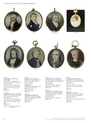 Lot 317
Attributed to Frederick Buck
(1771-1840)
PORTRAIT OF A GENTLEMAN IN A
STRIPED WAISTCOAT AND BLUE COAT
Miniature on ivory
Oval, 5.9 x 4.8cm, in a gold frame,
the back with a lock of hair and ‘GF’
monogram within a green enamel
border
£150 - 250
Lot 318
Charles Robertson (Irish, 1760-1821)
PORTRAIT OF A YOUNG GENTLEMAN,
BUST LENGTH, IN A BLUE COAT
Miniature on ivory
Oval, 7 x 5.6cm, in a gold frame, the
blue glass back inset with plaited hair
and with ‘WFC’ monogram in seed
pearls
£500 - 700
Provenance: Sotheby’s, 13 December
1976, lot 68.
Lot 319
English School, 19th century
PORTRAIT OF A GENTLEMAN, BUST
LENGTH, IN A BROWN COAT
Miniature on ivory
Oval, 6.7 x 5.5cm;
and another,
PORTRAIT OF A GENTLEMAN, BUST
LENGTH, IN A BLUE COAT
Miniature on ivory
Oval, 6.8 x 5.5cm (2)
£150 - 250
Lot 320
*Alyn Williams (1866-1955)
PORTRAIT OF QUEEN ALEXANDRA,
HEAD AND SHOULDERS, IN PROFILE
Miniature on ivory
Oval, 7 x 5.5cm
£200 - 300
Lot 321
Thomas Hazlehurst (1740-1821)
PORTRAIT OF A LADY, BUST LENGTH,
IN A WHITE DRESS, WHITE BONNET AND
BLACK SHAWL
Miniature on ivory
Oval, 5.5 x 4.2cm, in a gold frame,
the back inset with plaited hair
£250 - 350
Lot 322
English School, late 18th century
PORTRAIT OF A YOUNG GENTLEMAN,
BUST LENGTH, IN A BLUE COAT AND
CREAM WAISTCOAT
Miniature on ivory
Oval, 3.4 x 2.8cm, in a gold frame
£200 - 300
Lot 323
Ozias Humphrey (1742-1810)
PORTRAIT OF A YOUNG GENTLEMAN,
BUST LENGTH, IN A GREY COAT AND
WHITE STOCK
Miniature on ivory
Oval, 3.3 x 2.6cm, in a gold frame,
inscribed verso ‘By Ozias Humphries,
1780’
£350 - 450
Lot 324
English School, c.1830
PORTRAIT OF A LADY, BUST LENGTH,
IN A BLACK DRESS, WHITE BONNET
AND GREY FUR STOLE
Miniature on ivory
Oval, 5 x 4.2cm, in a gold case with blue
glass back
£150 - 200
324323322321
320319 part lot318317
76
Each lot is subject to Buyer’s Premium at 27.6% inclusive of VAT @ 20%
Lots marked * will be subject to an additional fee - please see ARR details on page 200
PAINTINGS, WATERCOLOURS AND PRINTS 302-506
 